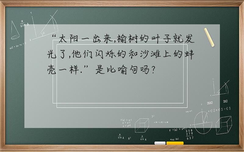 “太阳一出来,榆树的叶子就发光了,他们闪烁的和沙滩上的蚌壳一样.”是比喻句吗?