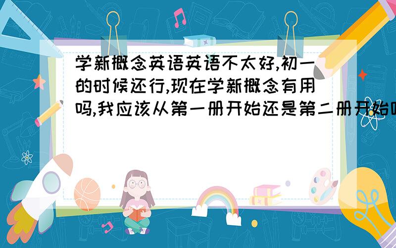 学新概念英语英语不太好,初一的时候还行,现在学新概念有用吗,我应该从第一册开始还是第二册开始呢?新1是不是和初一初二学的