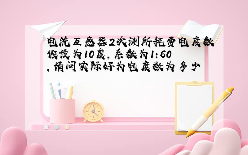 电流互感器2次测所耗费电度数假设为10度,系数为1:60,请问实际好为电度数为多少