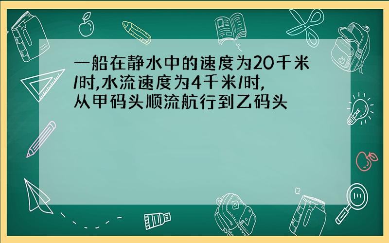 一船在静水中的速度为20千米/时,水流速度为4千米/时,从甲码头顺流航行到乙码头