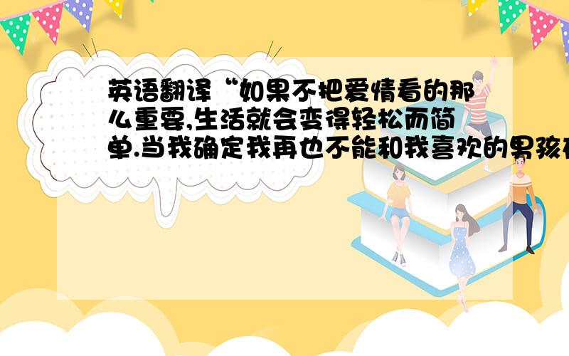 英语翻译“如果不把爱情看的那么重要,生活就会变得轻松而简单.当我确定我再也不能和我喜欢的男孩在一起的时候,我有些失落和惆