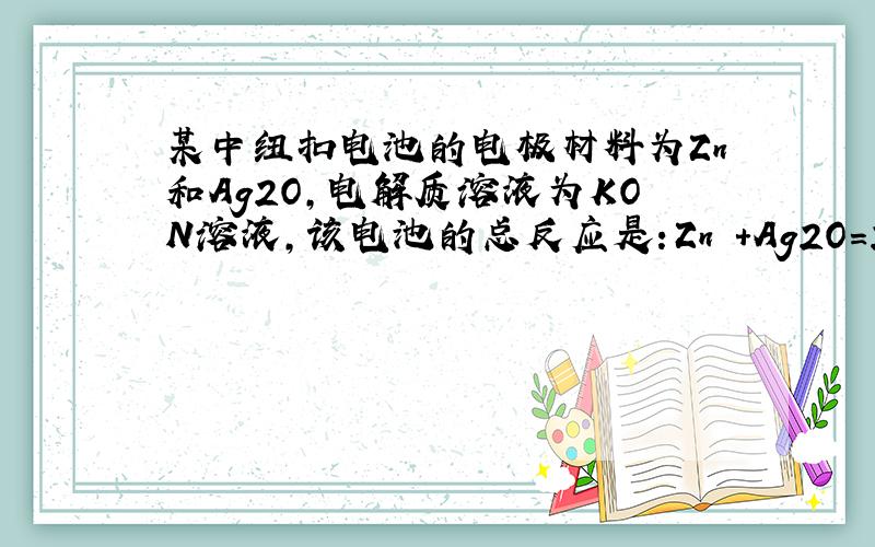 某中纽扣电池的电极材料为Zn和Ag2O,电解质溶液为KON溶液,该电池的总反应是：Zn +Ag2O=2Ag+ZnO,下列