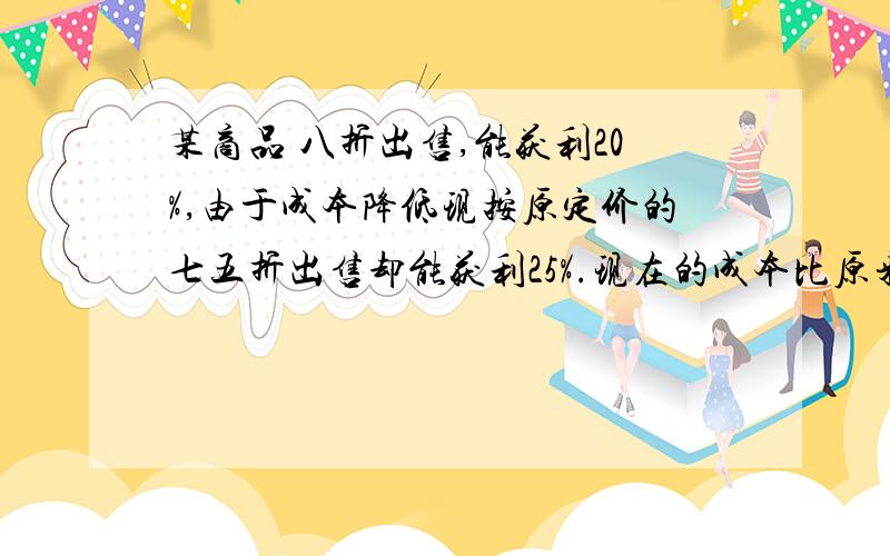 某商品 八折出售,能获利20%,由于成本降低现按原定价的七五折出售却能获利25%.现在的成本比原来降低多少