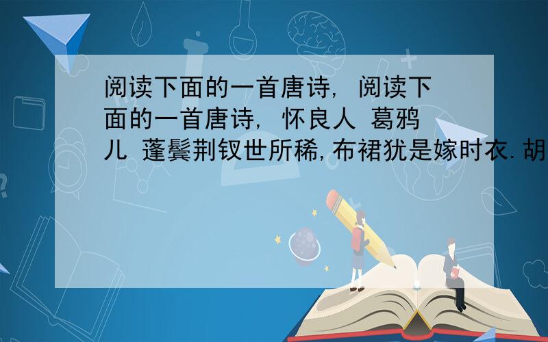 阅读下面的一首唐诗, 阅读下面的一首唐诗, 怀良人 葛鸦儿 蓬鬓荆钗世所稀,布裙犹是嫁时衣.胡麻好种无人种,正是归时底不