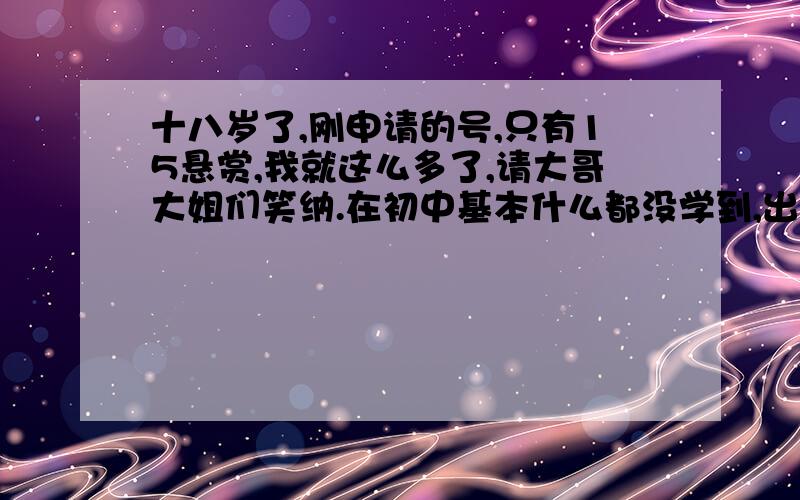 十八岁了,刚申请的号,只有15悬赏,我就这么多了,请大哥大姐们笑纳.在初中基本什么都没学到,出来社会三年了,接触不少,感