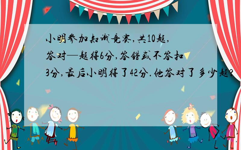 小明参加知识竞赛,共10题,答对—题得6分,答错或不答扣3分,最后小明得了42分.他答对了多少题?