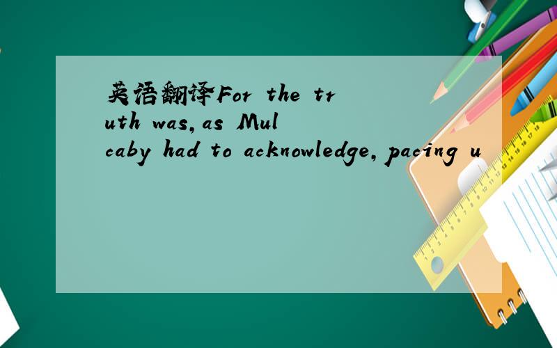 英语翻译For the truth was,as Mulcaby had to acknowledge,pacing u