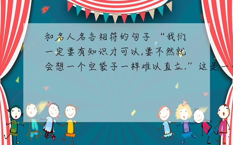 和名人名言相符的句子 “我们一定要有知识才可以,要不然就会想一个空袋子一样难以直立.”这是一个有名的道理,快快举出一个与