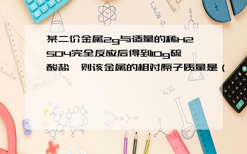 某二价金属2g与适量的稀H2SO4完全反应后得到10g硫酸盐,则该金属的相对原子质量是（ ）