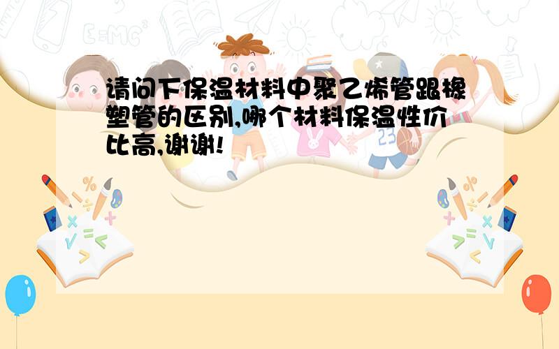 请问下保温材料中聚乙烯管跟橡塑管的区别,哪个材料保温性价比高,谢谢!