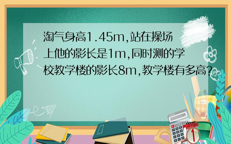 淘气身高1.45m,站在操场上他的影长是1m,同时测的学校教学楼的影长8m,教学楼有多高?