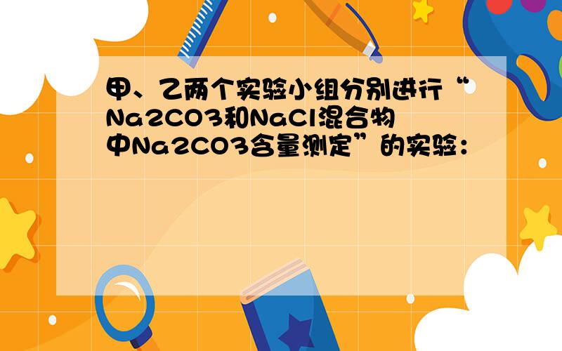 甲、乙两个实验小组分别进行“Na2CO3和NaCl混合物中Na2CO3含量测定”的实验：