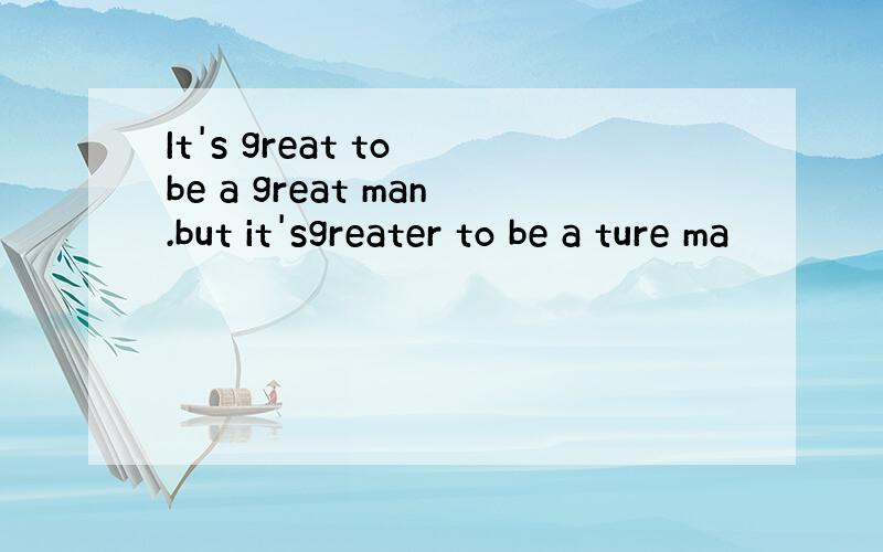 It's great to be a great man.but it'sgreater to be a ture ma