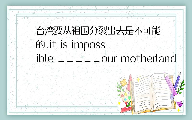 台湾要从祖国分裂出去是不可能的.it is impossible _____our motherland