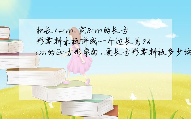 把长12cm,宽8cm的长方形零料木板拼成一个边长为96cm的正方形桌面,要长方形零料板多少块