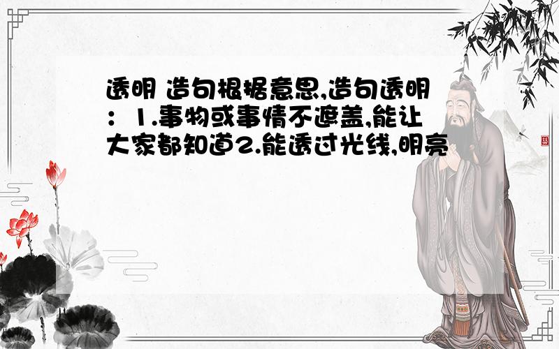 透明 造句根据意思,造句透明：1.事物或事情不遮盖,能让大家都知道2.能透过光线,明亮