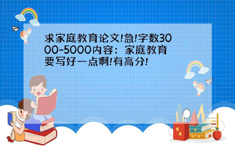 求家庭教育论文!急!字数3000-5000内容：家庭教育要写好一点啊!有高分!