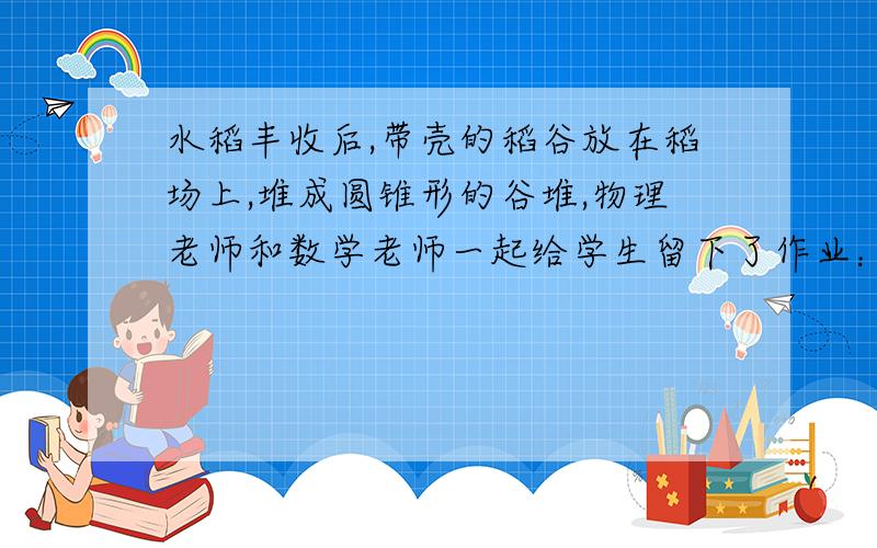 水稻丰收后,带壳的稻谷放在稻场上,堆成圆锥形的谷堆,物理老师和数学老师一起给学生留下了作业：