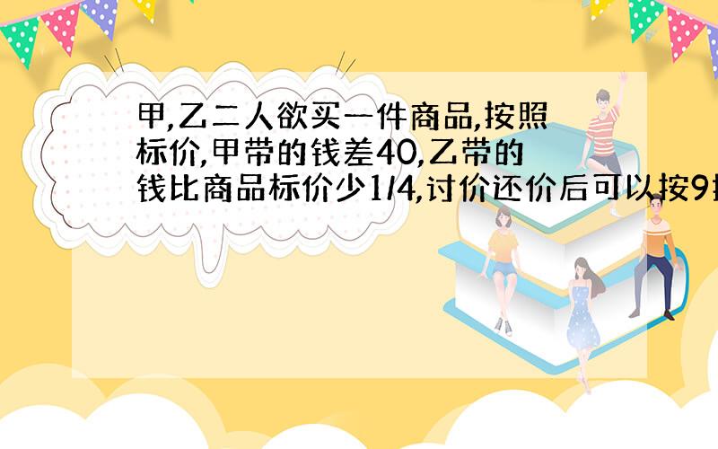 甲,乙二人欲买一件商品,按照标价,甲带的钱差40,乙带的钱比商品标价少1/4,讨价还价后可以按9折购买,