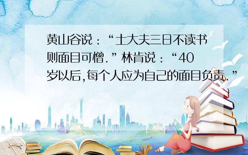 黄山谷说：“士大夫三日不读书则面目可憎.”林肯说：“40岁以后,每个人应为自己的面目负责.”