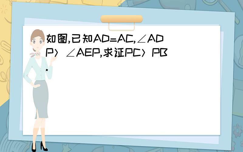 如图,已知AD=AC,∠ADP＞∠AEP,求证PC＞PB.