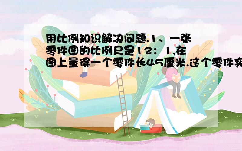 用比例知识解决问题.1、一张零件图的比例尺是12：1,在图上量得一个零件长45厘米.这个零件实际长多少?