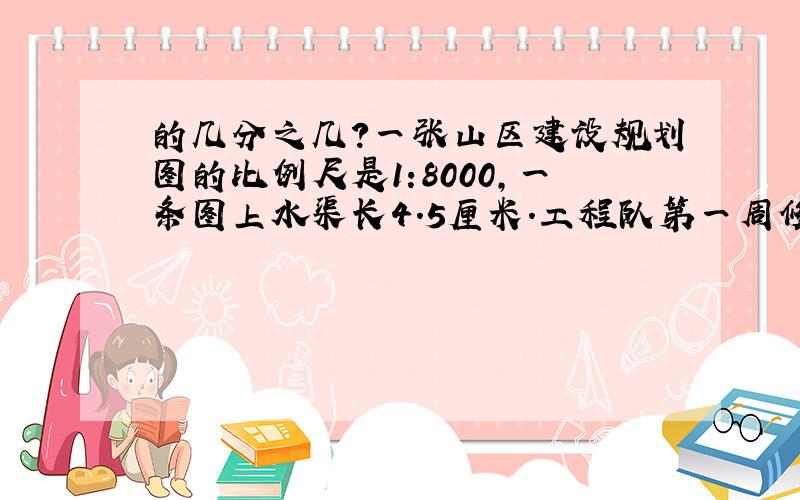 的几分之几?一张山区建设规划图的比例尺是1:8000,一条图上水渠长4.5厘米.工程队第一周修了80米,这80米在图上占