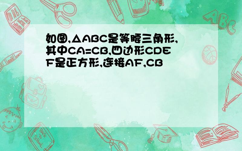 如图,△ABC是等腰三角形,其中CA=CB,四边形CDEF是正方形,连接AF,CB