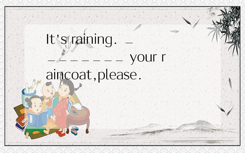 It's raining．________ your raincoat,please．