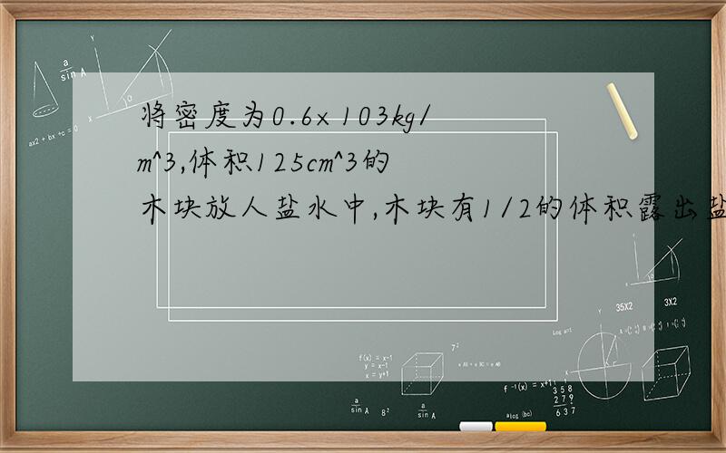 将密度为0.6×103kg/m^3,体积125cm^3的木块放人盐水中,木块有1/2的体积露出盐水面.则木块的浮力是多少