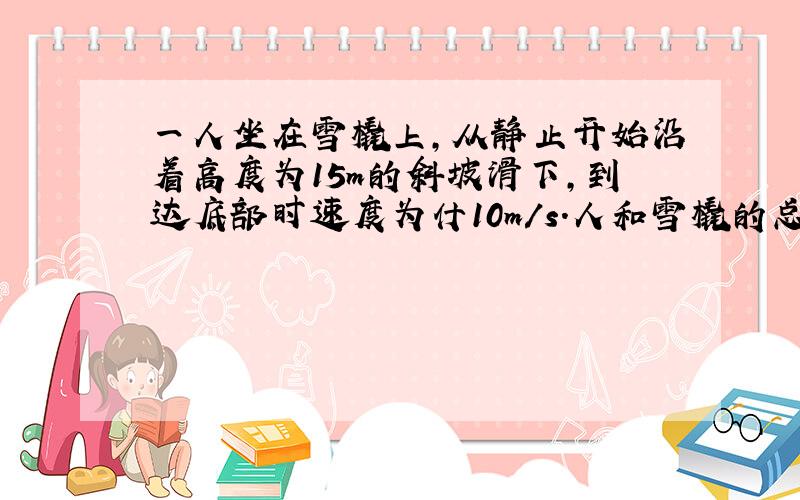 一人坐在雪橇上,从静止开始沿着高度为15m的斜坡滑下,到达底部时速度为什10m/s.人和雪橇的总质量为60kg,下滑过程