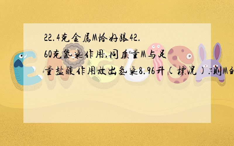 22.4克金属M恰好跟42.60克氯气作用,同质量M与足量盐酸作用放出氢气8.96升(标况).则M的原子量为