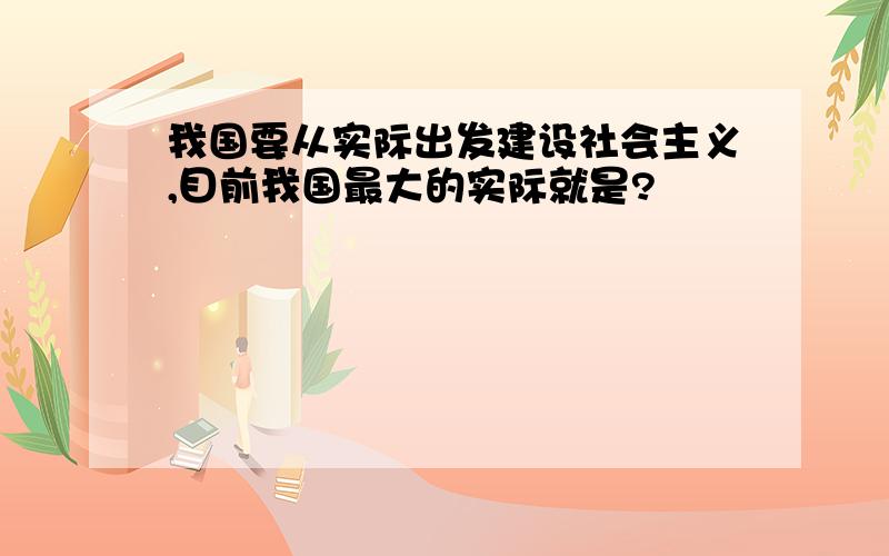 我国要从实际出发建设社会主义,目前我国最大的实际就是?