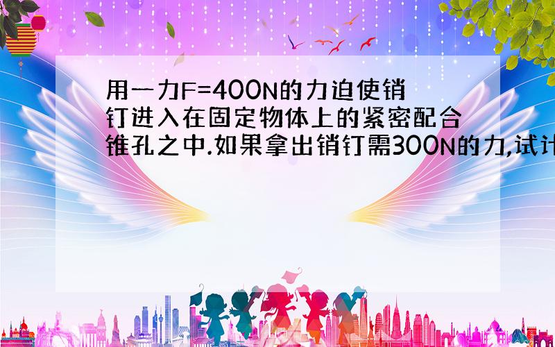 用一力F=400N的力迫使销钉进入在固定物体上的紧密配合锥孔之中.如果拿出销钉需300N的力,试计算摩擦因数