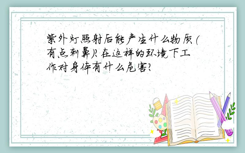 紫外灯照射后能产生什么物质(有点刺鼻)?在这样的环境下工作对身体有什么危害?