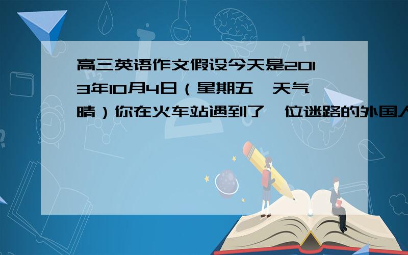 高三英语作文假设今天是2013年10月4日（星期五,天气晴）你在火车站遇到了一位迷路的外国人,她试图想你寻求帮助,但是你