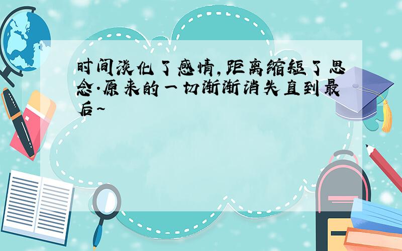 时间淡化了感情,距离缩短了思念.原来的一切渐渐消失直到最后~