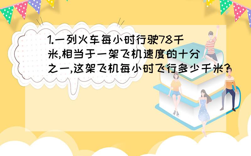 1.一列火车每小时行驶78千米,相当于一架飞机速度的十分之一,这架飞机每小时飞行多少千米?