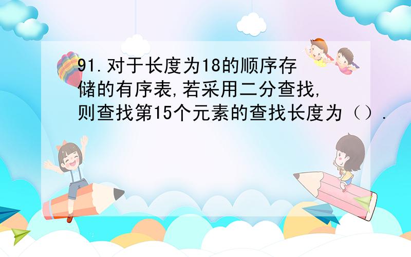 91.对于长度为18的顺序存储的有序表,若采用二分查找,则查找第15个元素的查找长度为（）.