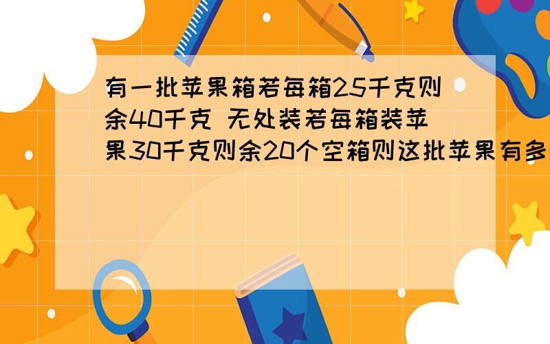 有一批苹果箱若每箱25千克则余40千克 无处装若每箱装苹果30千克则余20个空箱则这批苹果有多少?