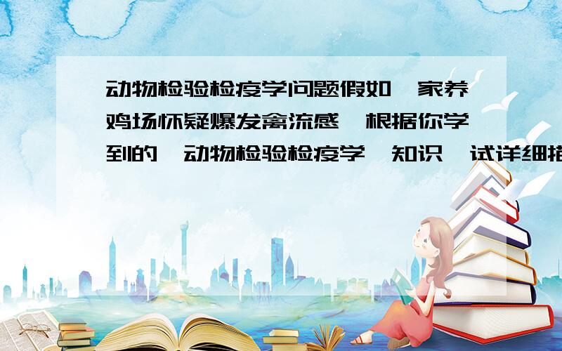 动物检验检疫学问题假如一家养鸡场怀疑爆发禽流感,根据你学到的《动物检验检疫学》知识,试详细描述如何从病料采集、运送及实验