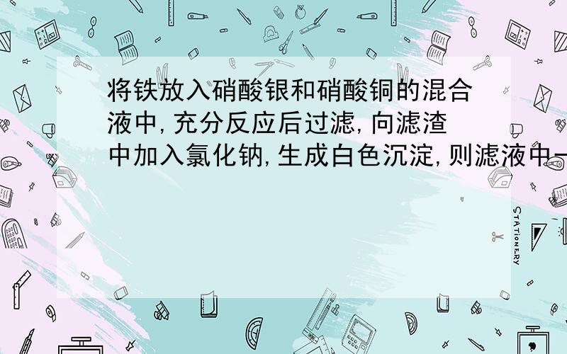 将铁放入硝酸银和硝酸铜的混合液中,充分反应后过滤,向滤渣中加入氯化钠,生成白色沉淀,则滤液中一定含有?