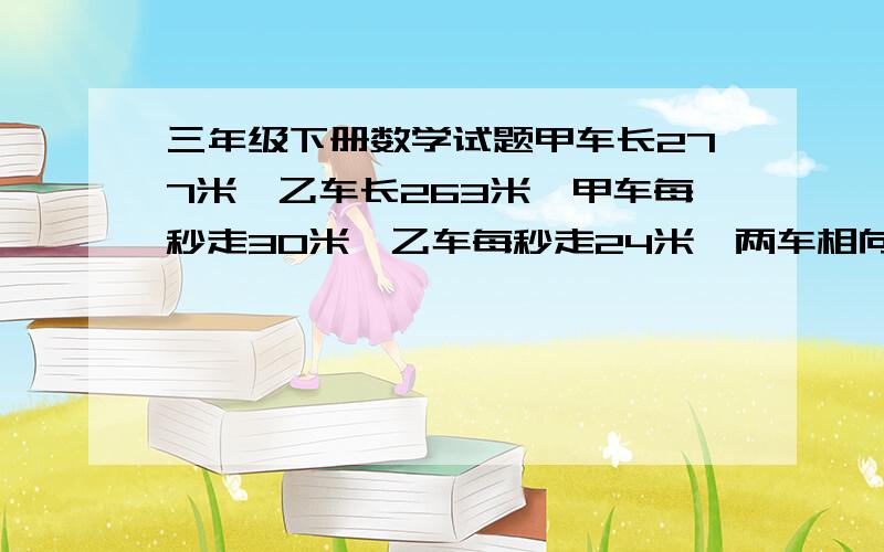 三年级下册数学试题甲车长277米,乙车长263米,甲车每秒走30米,乙车每秒走24米,两车相向而行.从相遇到离开需要多长