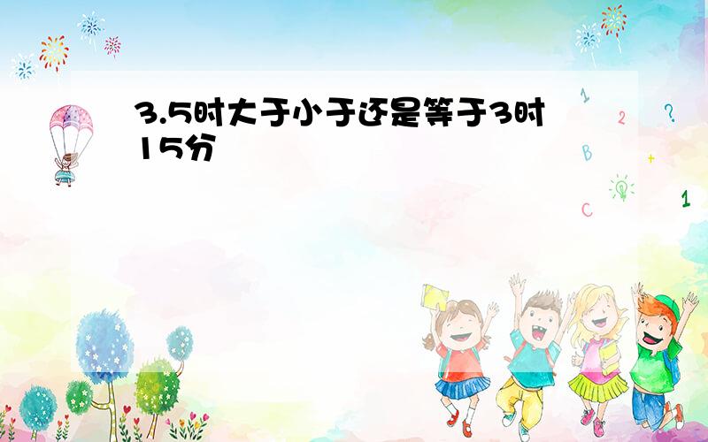 3.5时大于小于还是等于3时15分