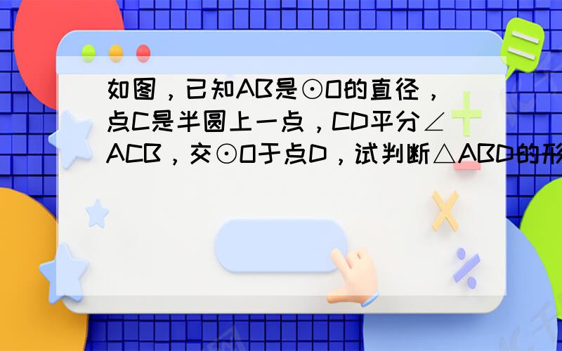 如图，已知AB是⊙O的直径，点C是半圆上一点，CD平分∠ACB，交⊙O于点D，试判断△ABD的形状，并说明理由．