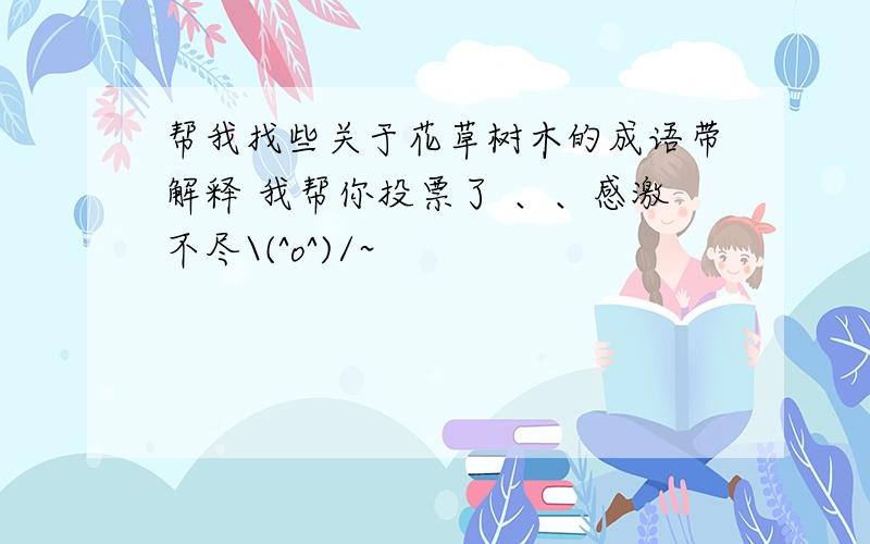 帮我找些关于花草树木的成语带解释 我帮你投票了 、、感激不尽\(^o^)/~