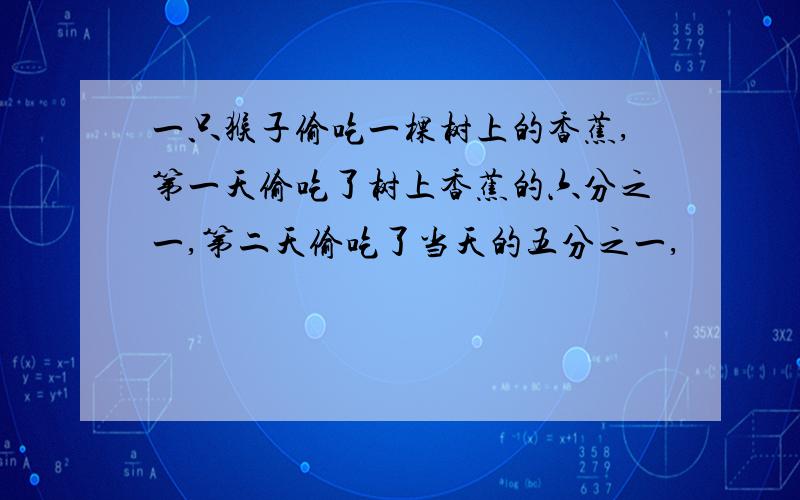 一只猴子偷吃一棵树上的香蕉,第一天偷吃了树上香蕉的六分之一,第二天偷吃了当天的五分之一,