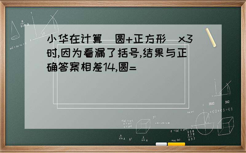 小华在计算（圆+正方形）x3时,因为看漏了括号,结果与正确答案相差14,圆=（）