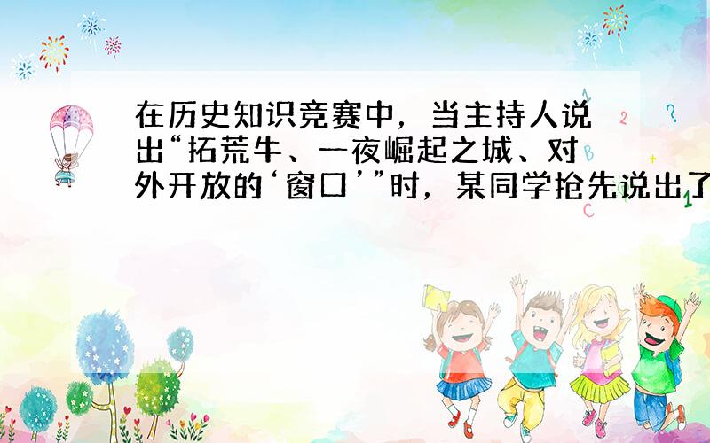 在历史知识竞赛中，当主持人说出“拓荒牛、一夜崛起之城、对外开放的‘窗口’”时，某同学抢先说出了正确答案。该答案是 A．深