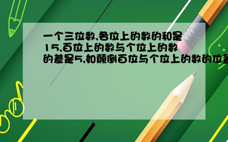 一个三位数,各位上的数的和是15,百位上的数与个位上的数的差是5,如颠倒百位与个位上的数的位置,则所成的新数比原数的3倍